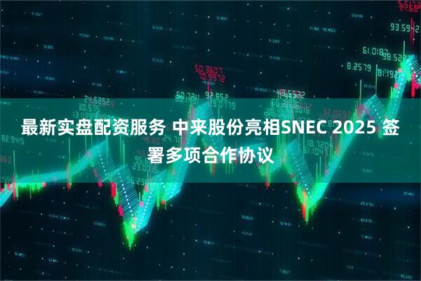 最新实盘配资服务 中来股份亮相SNEC 2025 签署多项合作协议