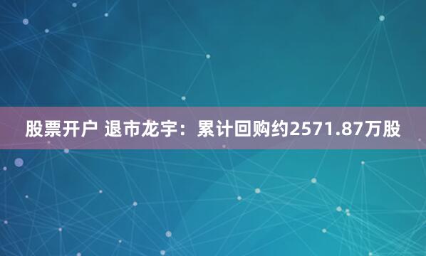 股票开户 退市龙宇：累计回购约2571.87万股