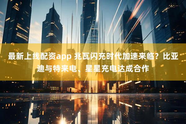最新上线配资app 兆瓦闪充时代加速来临？比亚迪与特来电、星星充电达成合作