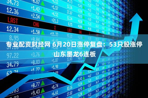 专业配资财经网 6月20日涨停复盘：53只股涨停 山东墨龙6连板