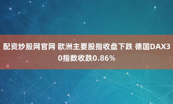 配资炒股网官网 欧洲主要股指收盘下跌 德国DAX30指数收跌0.86%