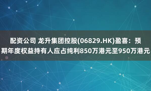 配资公司 龙升集团控股(06829.HK)盈喜：预期年度权益持有人应占纯利850万港元至950万港元