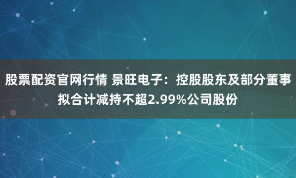 股票配资官网行情 景旺电子：控股股东及部分董事拟合计减持不超2.99%公司股份