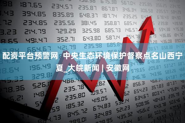 配资平台预警网  中央生态环境保护督察点名山西宁夏_大皖新闻 | 安徽网