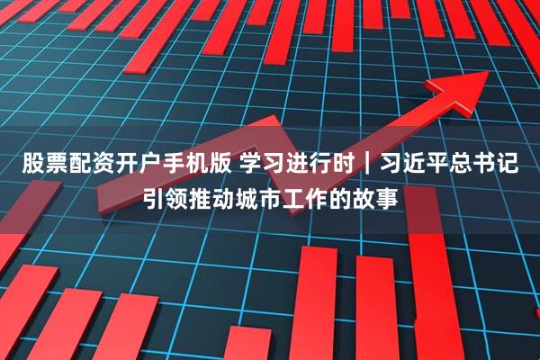 股票配资开户手机版 学习进行时｜习近平总书记引领推动城市工作的故事