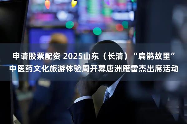 申请股票配资 2025山东（长清）“扁鹊故里”中医药文化旅游体验周开幕唐洲雁雷杰出席活动