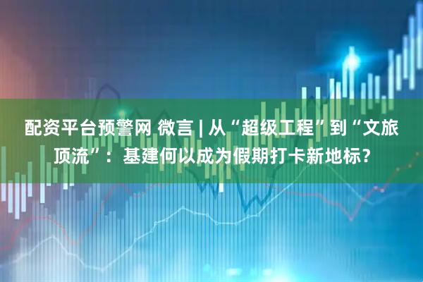 配资平台预警网 微言 | 从“超级工程”到“文旅顶流”：基建何以成为假期打卡新地标？
