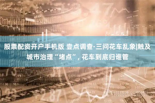 股票配资开户手机版 壹点调查·三问花车乱象|触及城市治理“堵点”, 花车到底归谁管