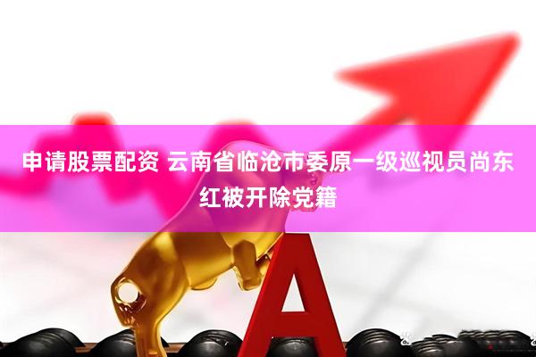 申请股票配资 云南省临沧市委原一级巡视员尚东红被开除党籍
