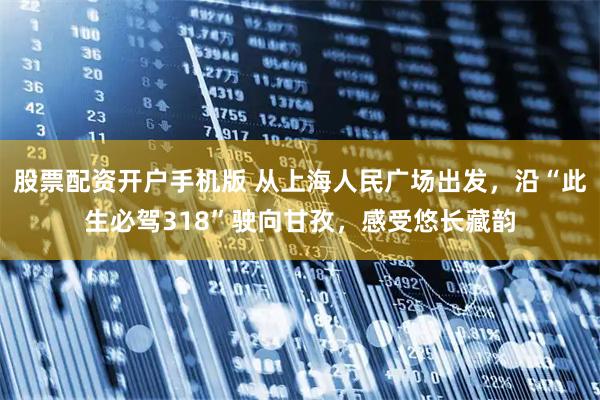 股票配资开户手机版 从上海人民广场出发，沿“此生必驾318”驶向甘孜，感受悠长藏韵