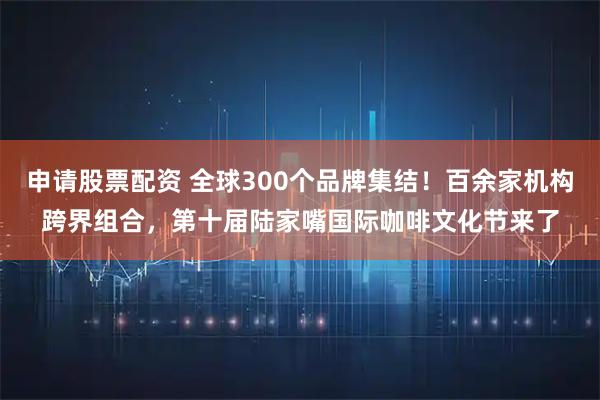 申请股票配资 全球300个品牌集结！百余家机构跨界组合，第十届陆家嘴国际咖啡文化节来了