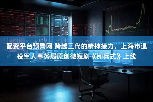 配资平台预警网 跨越三代的精神接力，上海市退役军人事务局原创微短剧《阅兵式》上线