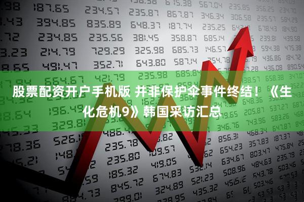 股票配资开户手机版 并非保护伞事件终结！《生化危机9》韩国采访汇总