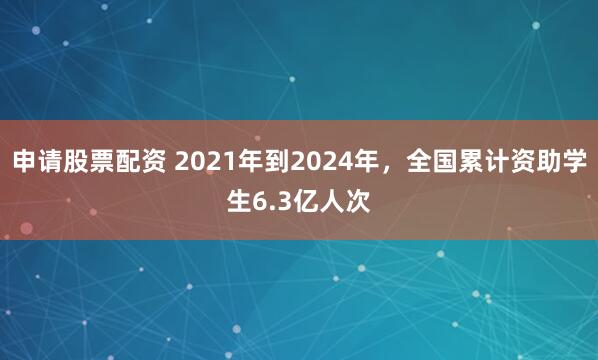 申请股票配资 2021年到2024年，全国累计资助学生6.3亿人次