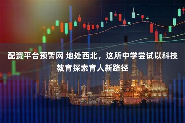 配资平台预警网 地处西北，这所中学尝试以科技教育探索育人新路径