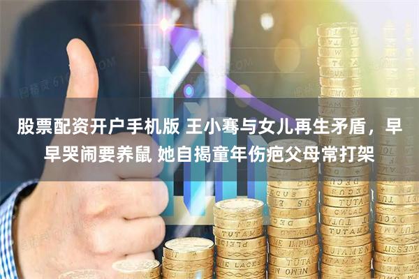 股票配资开户手机版 王小骞与女儿再生矛盾，早早哭闹要养鼠 她自揭童年伤疤父母常打架