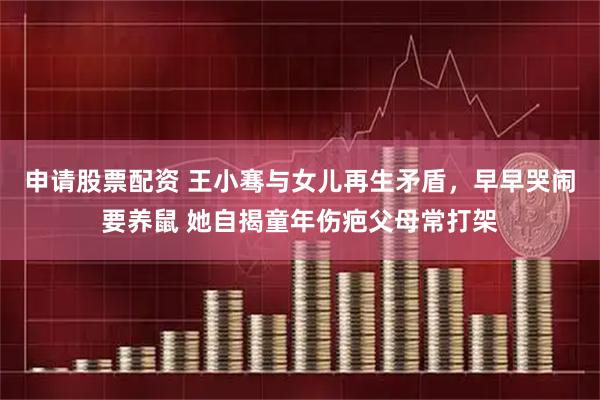 申请股票配资 王小骞与女儿再生矛盾，早早哭闹要养鼠 她自揭童年伤疤父母常打架