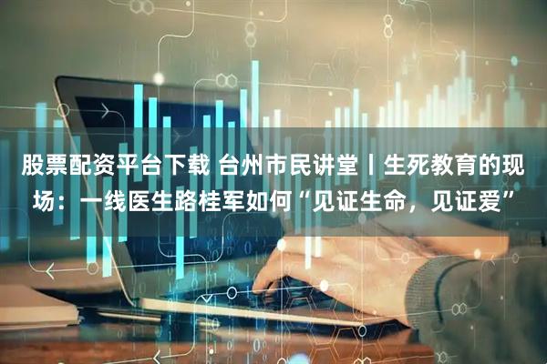 股票配资平台下载 台州市民讲堂丨生死教育的现场：一线医生路桂军如何“见证生命，见证爱”