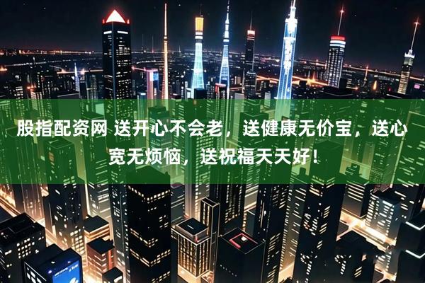 股指配资网 送开心不会老，送健康无价宝，送心宽无烦恼，送祝福天天好！