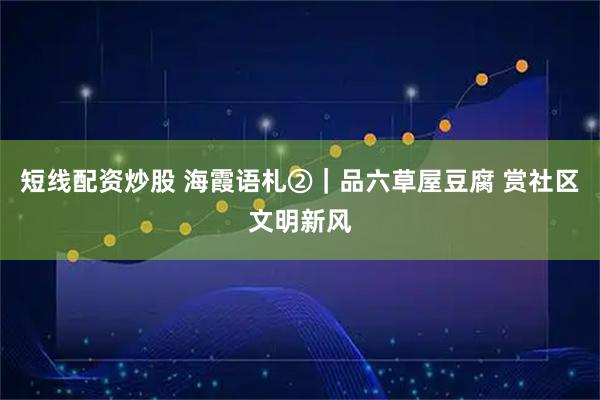 短线配资炒股 海霞语札②｜品六草屋豆腐 赏社区文明新风