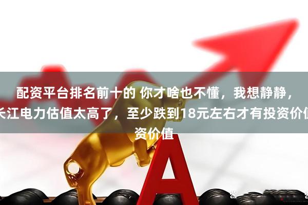 配资平台排名前十的 你才啥也不懂，我想静静，长江电力估值太高了，至少跌到18元左右才有投资价值