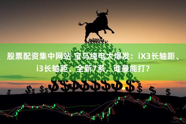 股票配资集中网站 宝马纯电大爆发：iX3长轴距、i3长轴距、全新7系，谁最能打？