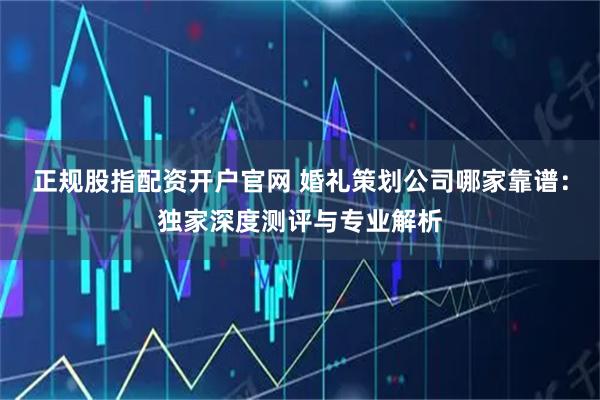 正规股指配资开户官网 婚礼策划公司哪家靠谱：独家深度测评与专业解析