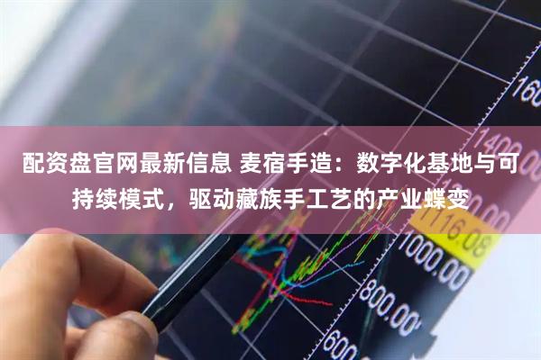 配资盘官网最新信息 麦宿手造：数字化基地与可持续模式，驱动藏族手工艺的产业蝶变