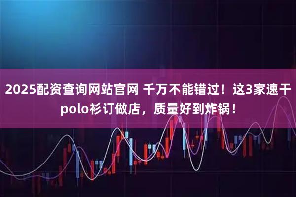 2025配资查询网站官网 千万不能错过！这3家速干polo衫订做店，质量好到炸锅！