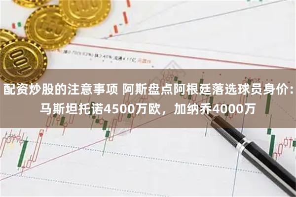 配资炒股的注意事项 阿斯盘点阿根廷落选球员身价：马斯坦托诺4500万欧，加纳乔4000万